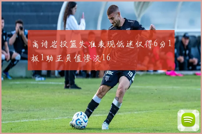 高诗岩投篮失准表现低迷仅得6分1板1助正负值惨淡16