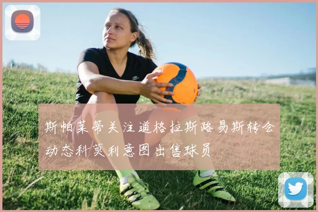 斯帕莱蒂关注道格拉斯路易斯转会动态科莫利意图出售球员