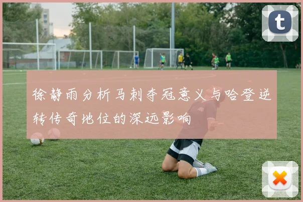 徐静雨分析马刺夺冠意义与哈登逆转传奇地位的深远影响