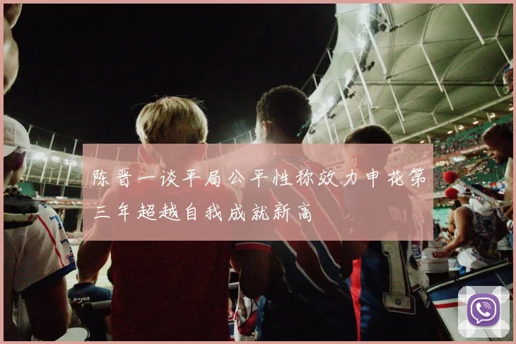 陈晋一谈平局公平性称效力申花第三年超越自我成就新高