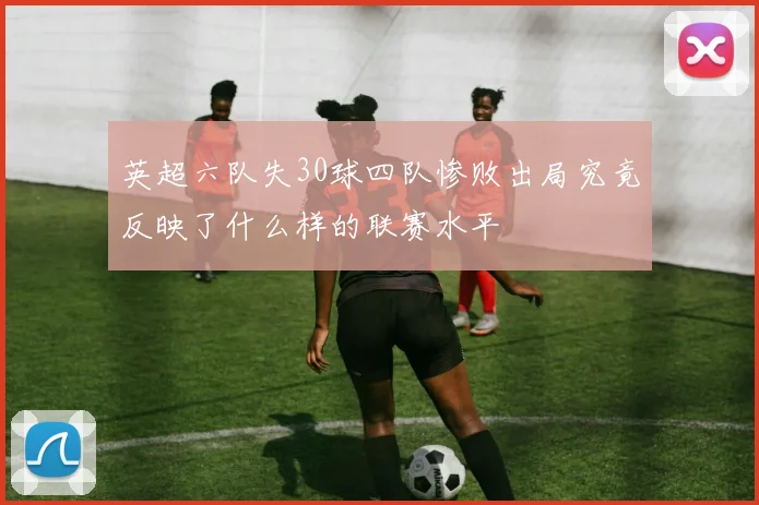 英超六队失30球四队惨败出局究竟反映了什么样的联赛水平