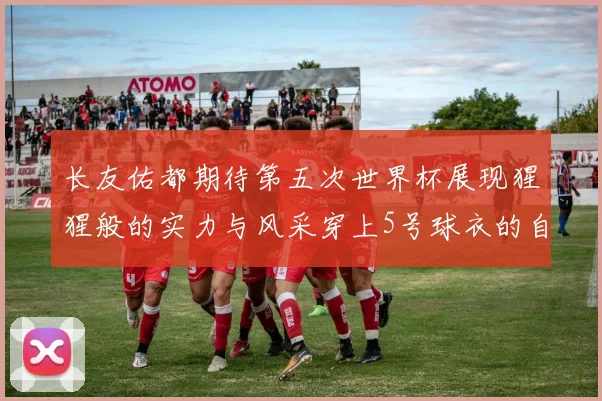 长友佑都期待第五次世界杯展现猩猩般的实力与风采穿上5号球衣的自豪感