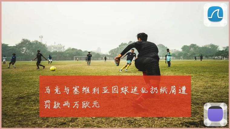 马竞与塞维利亚因球迷乱扔纸屑遭罚款两万欧元