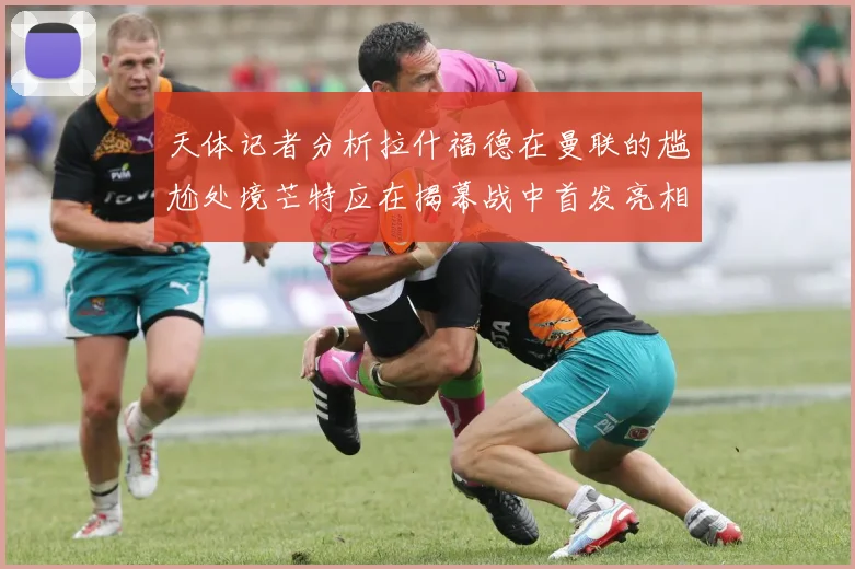 天体记者分析拉什福德在曼联的尴尬处境芒特应在揭幕战中首发亮相