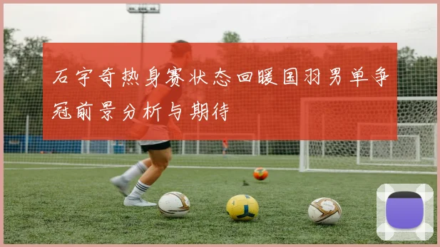 石宇奇热身赛状态回暖国羽男单争冠前景分析与期待