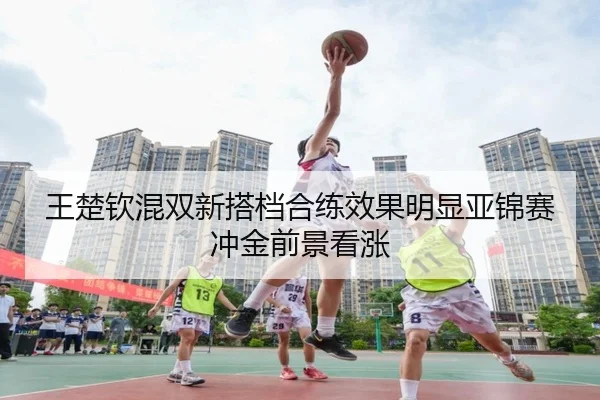 王楚钦混双新搭档合练效果明显亚锦赛冲金前景看涨
