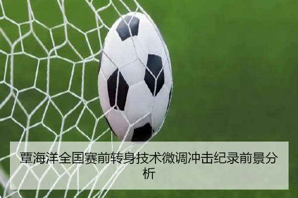 覃海洋全国赛前转身技术微调冲击纪录前景分析