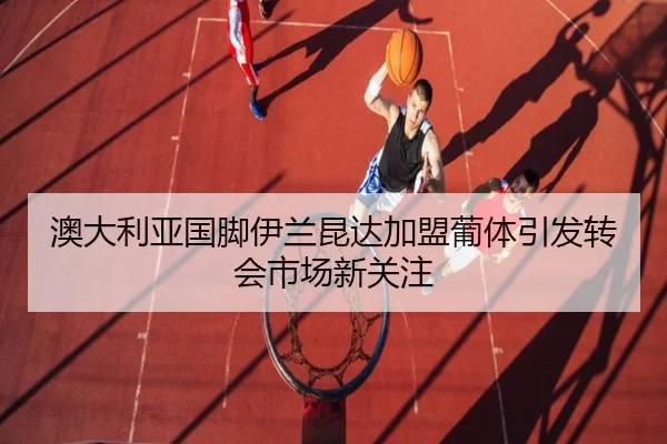 澳大利亚国脚伊兰昆达加盟葡体引发转会市场新关注